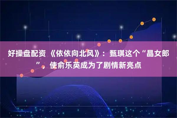 好操盤配資 《依依向北風》：甄琪這個“晶女郎”，使俞樂英成為了劇情新亮點